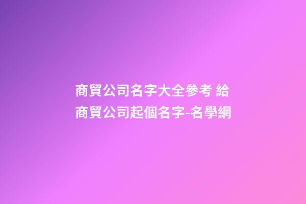 商貿公司名字大全參考 給商貿公司起個名字-名學網-第1張-公司起名-玄機派